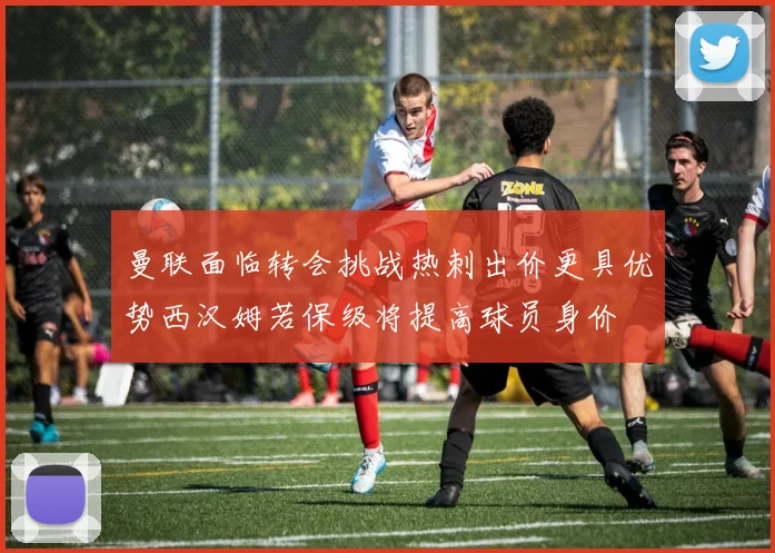 曼联面临转会挑战热刺出价更具优势西汉姆若保级将提高球员身价