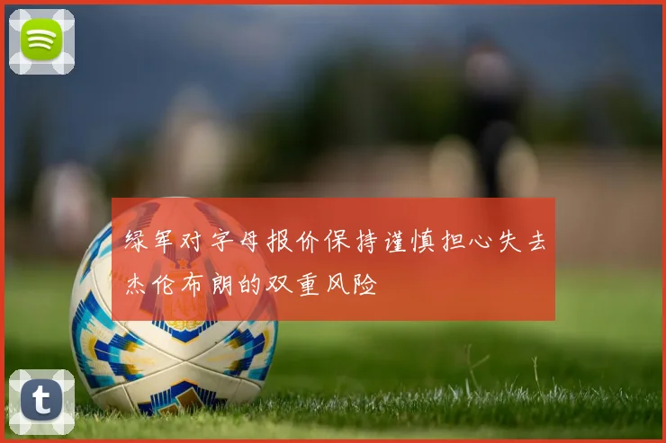 绿军对字母报价保持谨慎担心失去杰伦布朗的双重风险