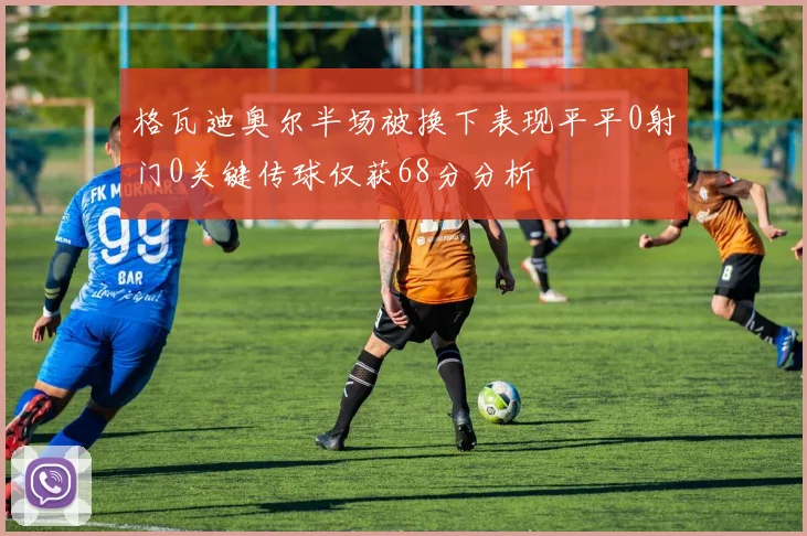 格瓦迪奥尔半场被换下表现平平0射门0关键传球仅获68分分析