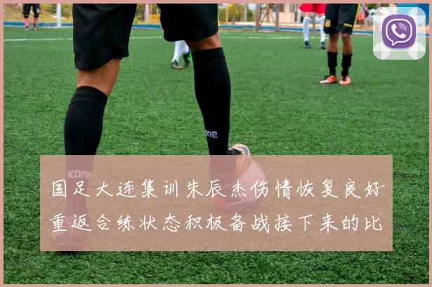 国足大连集训朱辰杰伤情恢复良好重返合练状态积极备战接下来的比赛