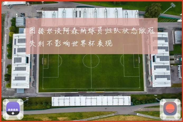 图赫尔谈阿森纳球员归队状态欧冠失利不影响世界杯表现