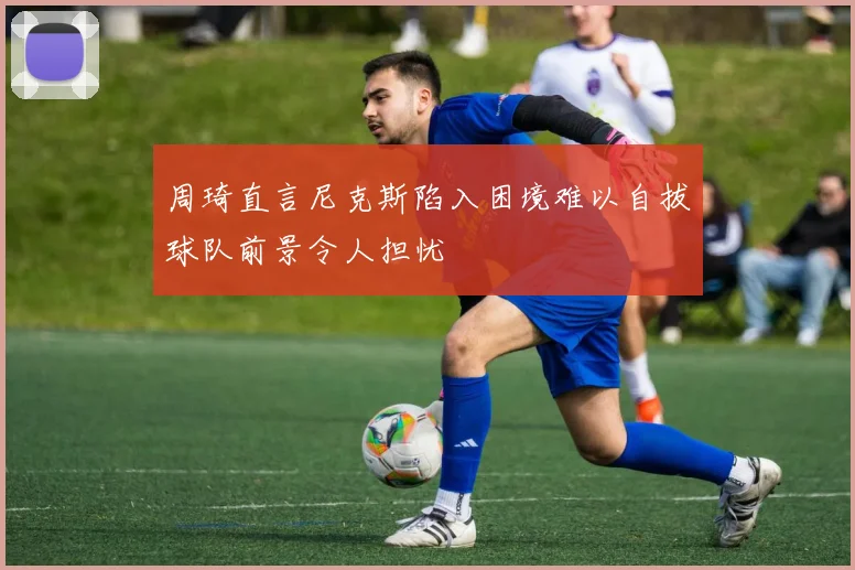 周琦直言尼克斯陷入困境难以自拔球队前景令人担忧