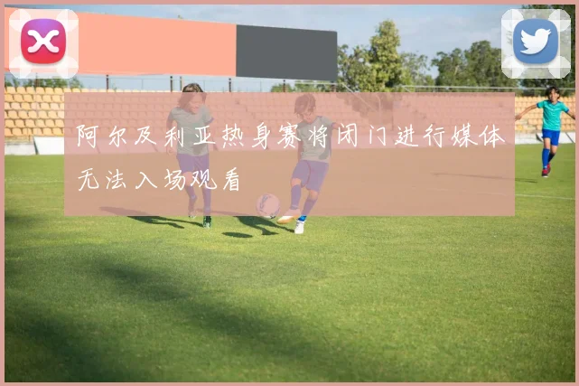 阿尔及利亚热身赛将闭门进行媒体无法入场观看