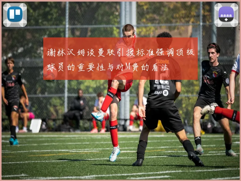 谢林汉姆谈曼联引援标准强调顶级球员的重要性与对M费的看法