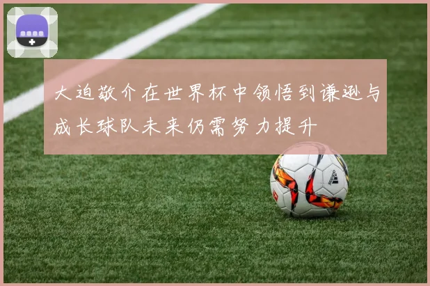大迫敬介在世界杯中领悟到谦逊与成长球队未来仍需努力提升