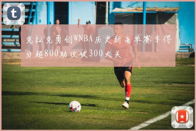 克拉克勇创WNBA历史新高单赛季得分超800助攻破300大关