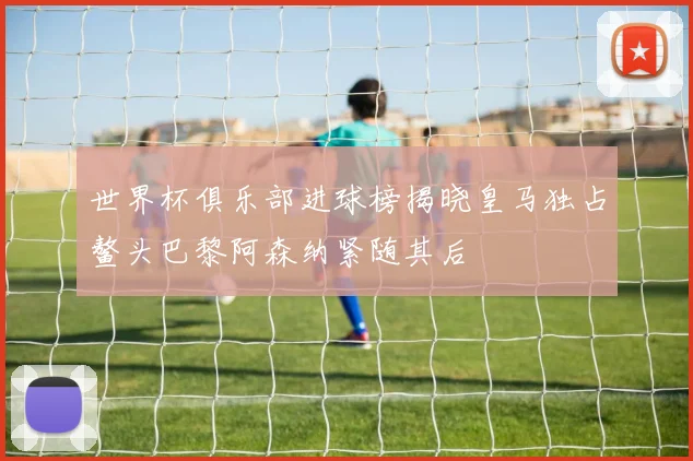 世界杯俱乐部进球榜揭晓皇马独占鳌头巴黎阿森纳紧随其后