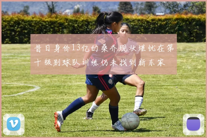 昔日身价13亿的桑乔现状堪忧在第十级别球队训练仍未找到新东家