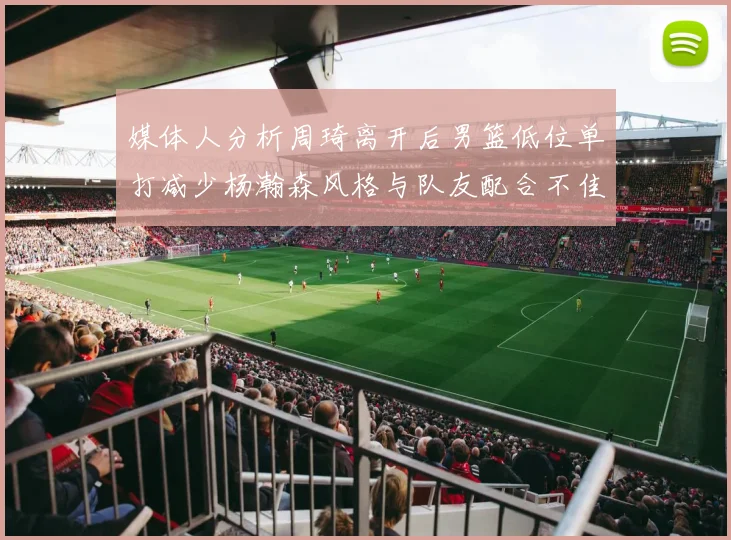 媒体人分析周琦离开后男篮低位单打减少杨瀚森风格与队友配合不佳