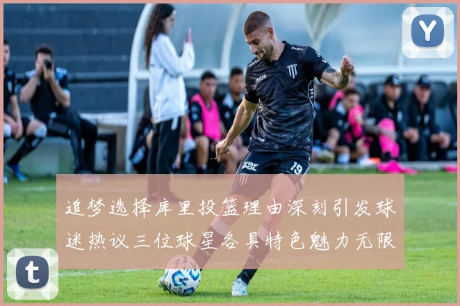 追梦选择库里投篮理由深刻引发球迷热议三位球星各具特色魅力无限