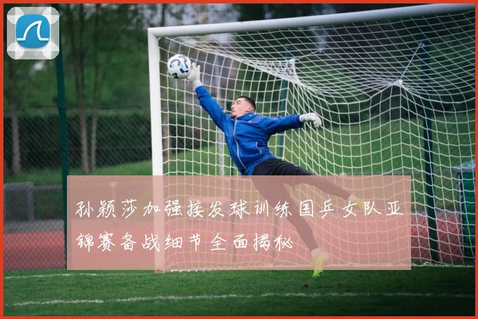 孙颖莎加强接发球训练国乒女队亚锦赛备战细节全面揭秘