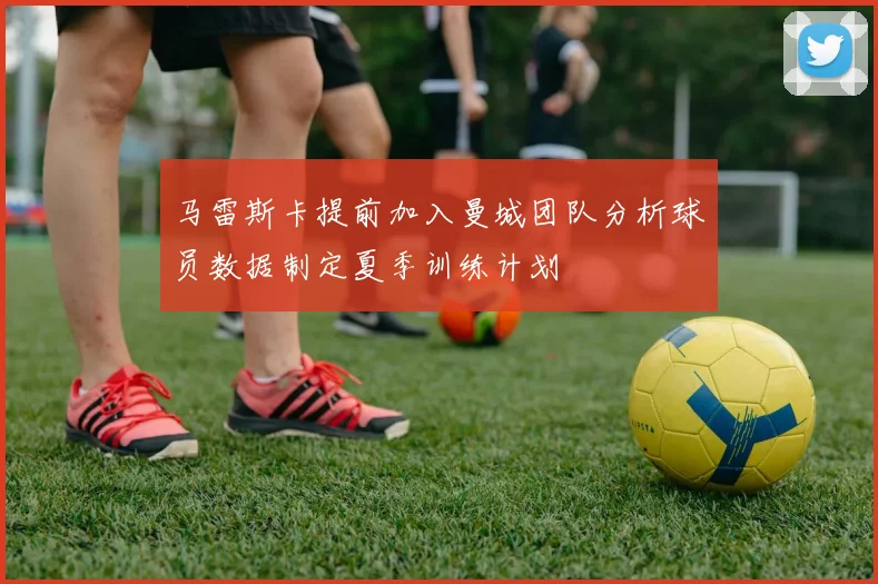 马雷斯卡提前加入曼城团队分析球员数据制定夏季训练计划