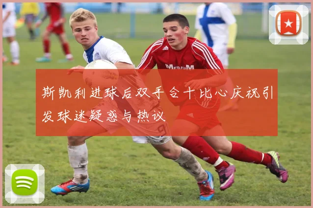 斯凯利进球后双手合十比心庆祝引发球迷疑惑与热议