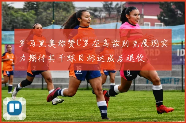 罗马里奥称赞C罗在乌兹别克展现实力期待其千球目标达成后退役