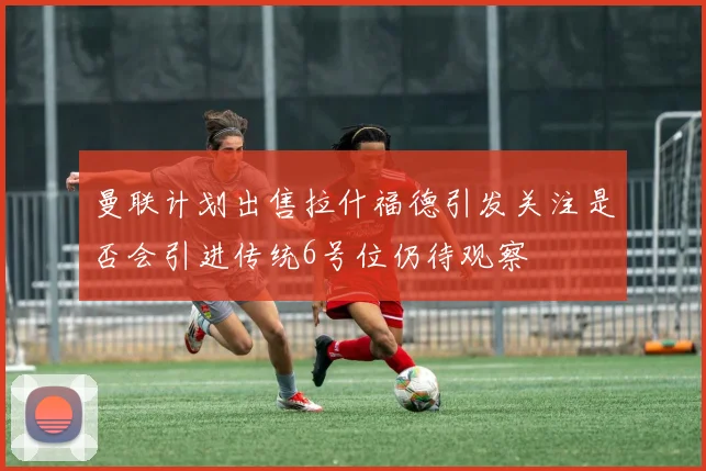 曼联计划出售拉什福德引发关注是否会引进传统6号位仍待观察