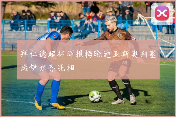拜仁德超杯海报揭晓迪亚斯奥利塞诺伊尔齐亮相