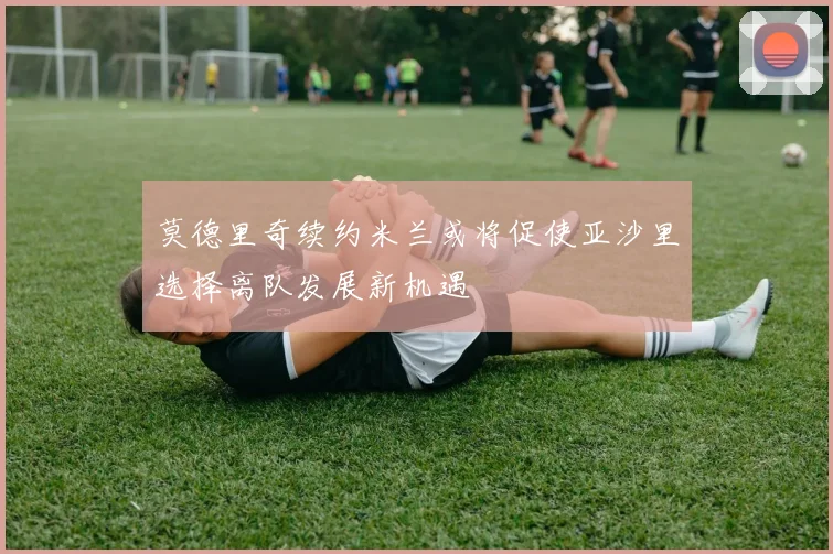 莫德里奇续约米兰或将促使亚沙里选择离队发展新机遇